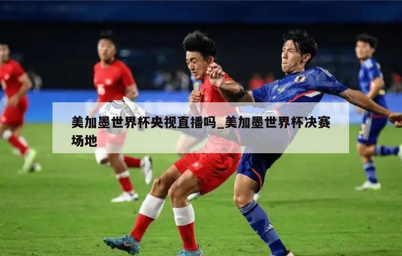 美加墨世界杯央视直播吗_美加墨世界杯决赛场地