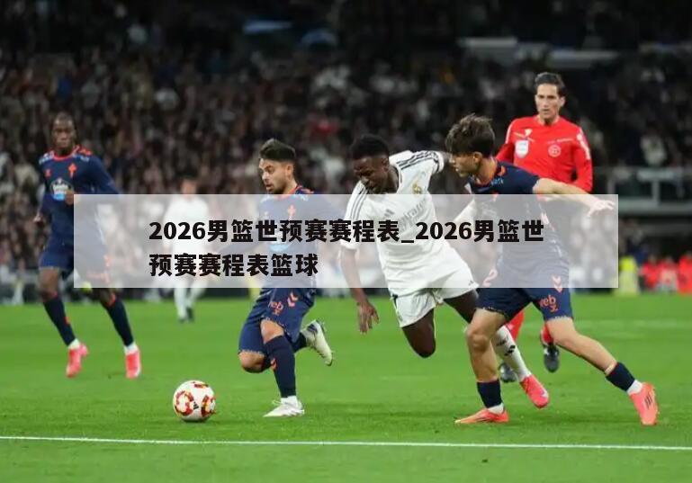 2026男篮世预赛赛程表_2026男篮世预赛赛程表篮球