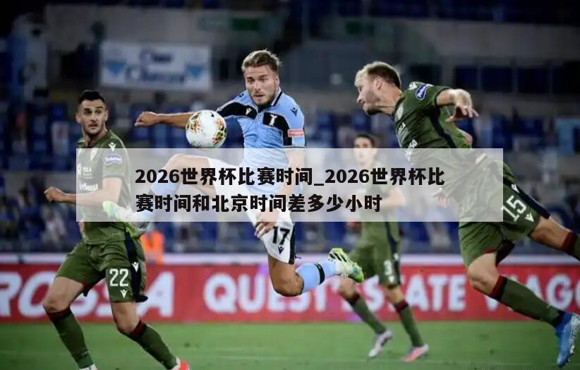 2026世界杯比赛时间_2026世界杯比赛时间和北京时间差多少小时