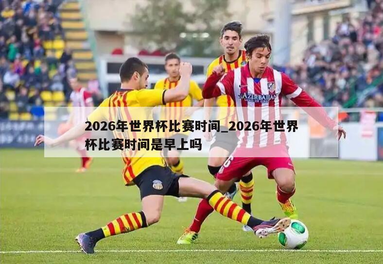 2026年世界杯比赛时间_2026年世界杯比赛时间是早上吗