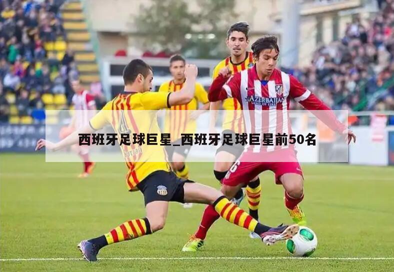 西班牙足球巨星_西班牙足球巨星前50名