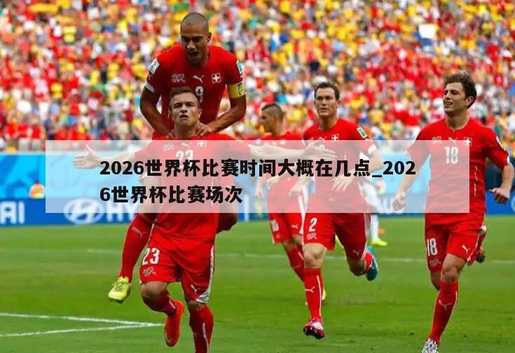 2026世界杯比赛时间大概在几点_2026世界杯比赛场次
