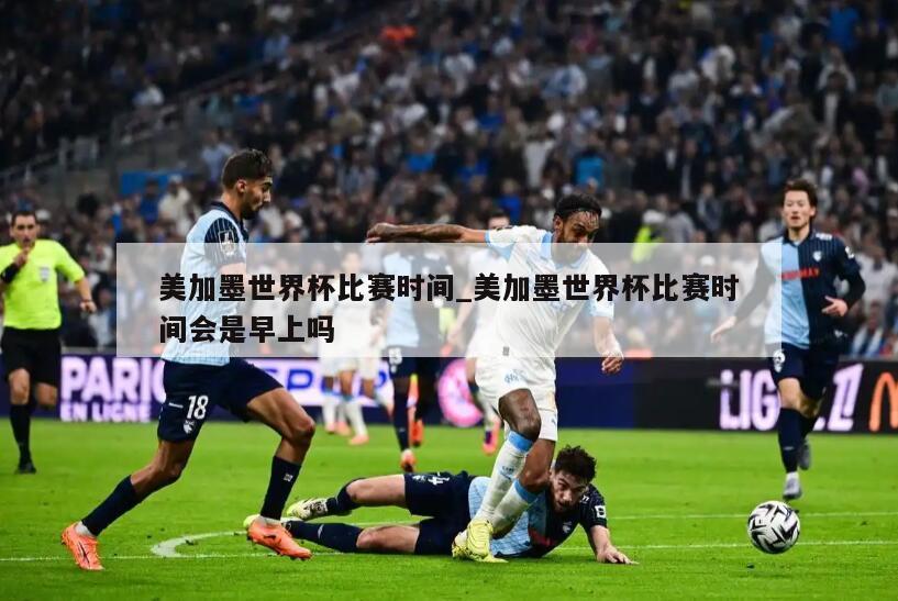 美加墨世界杯比赛时间_美加墨世界杯比赛时间会是早上吗