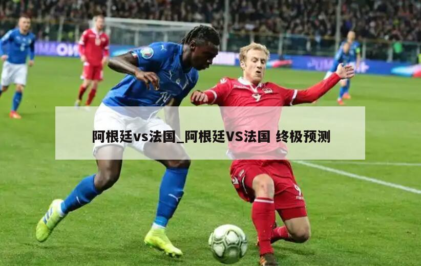 阿根廷vs法国_阿根廷VS法国 终极预测