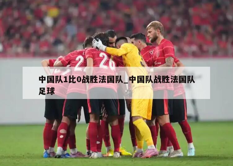 中国队1比0战胜法国队_中国队战胜法国队足球