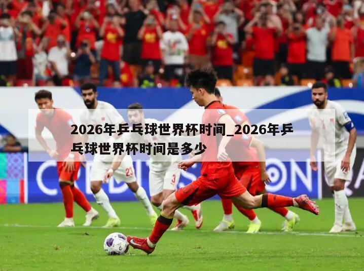 2026年乒乓球世界杯时间_2026年乒乓球世界杯时间是多少