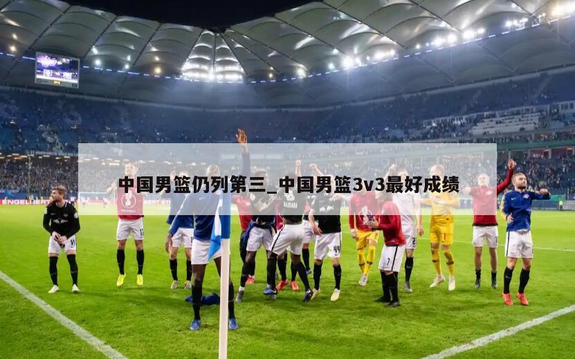 中国男篮仍列第三_中国男篮3v3最好成绩