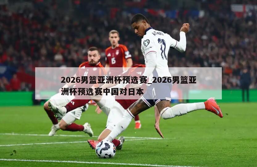 2026男篮亚洲杯预选赛_2026男篮亚洲杯预选赛中国对日本