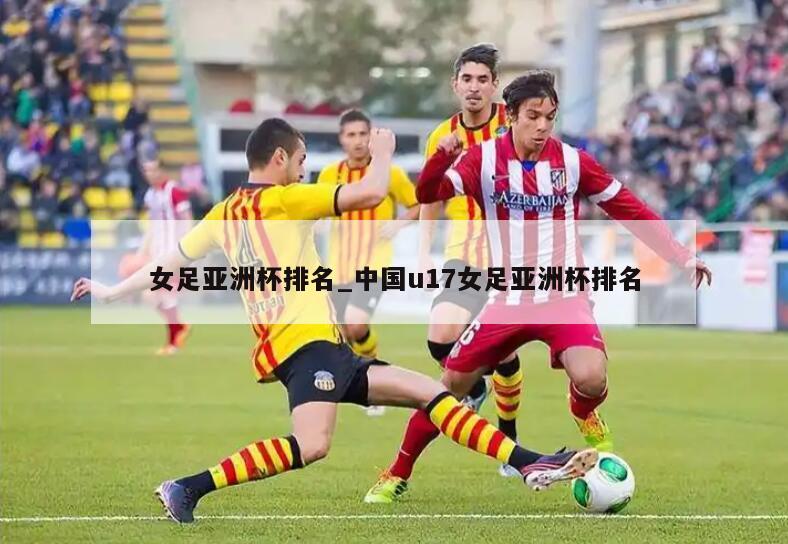 女足亚洲杯排名_中国u17女足亚洲杯排名