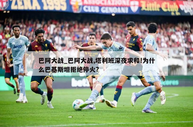 巴阿大战_巴阿大战,塔利班深夜求和!为什么巴基斯坦拒绝停火?