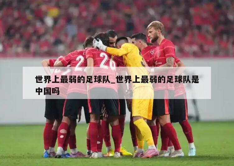 世界上最弱的足球队_世界上最弱的足球队是中国吗