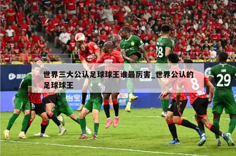 世界三大公认足球球王谁最厉害_世界公认的足球球王