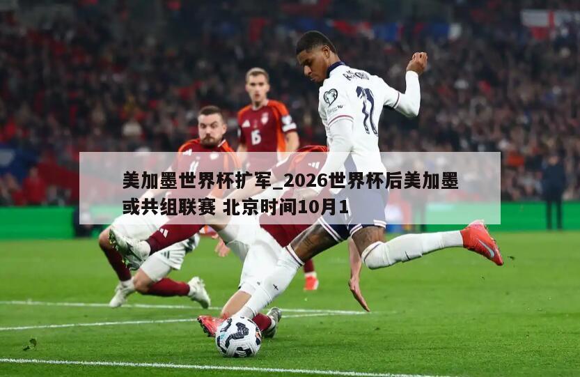 美加墨世界杯扩军_2026世界杯后美加墨或共组联赛 北京时间10月1