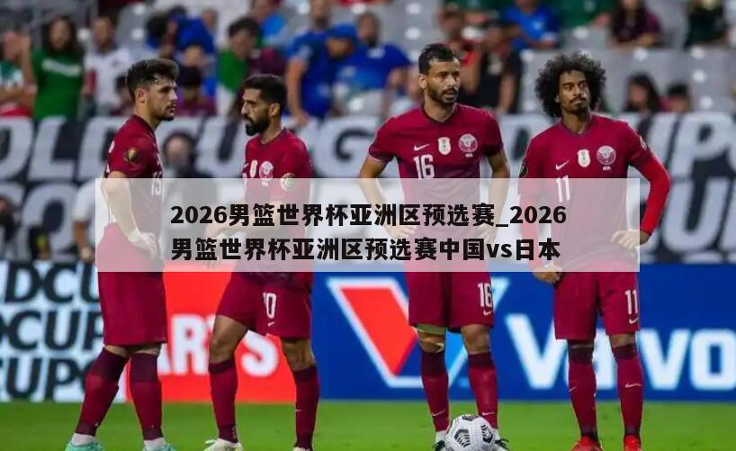 2026男篮世界杯亚洲区预选赛_2026男篮世界杯亚洲区预选赛中国vs日本