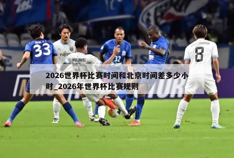 2026世界杯比赛时间和北京时间差多少小时_2026年世界杯比赛规则