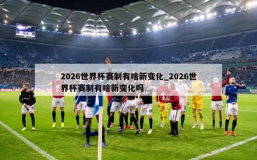 2026世界杯赛制有啥新变化_2026世界杯赛制有啥新变化吗