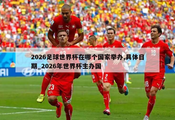 2026足球世界杯在哪个国家举办,具体日期_2026年世界杯主办国