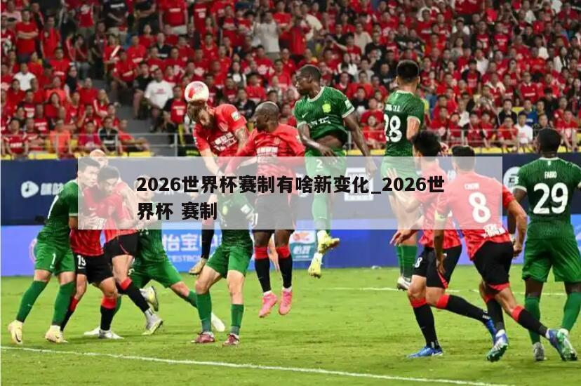 2026世界杯赛制有啥新变化_2026世界杯 赛制