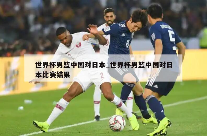 世界杯男篮中国对日本_世界杯男篮中国对日本比赛结果
