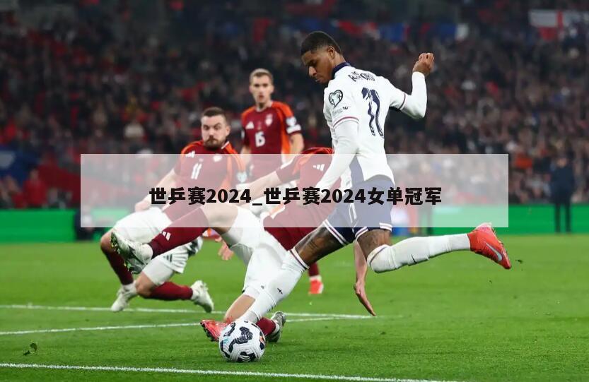 世乒赛2024_世乒赛2024女单冠军